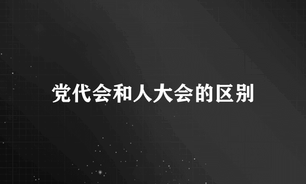 党代会和人大会的区别