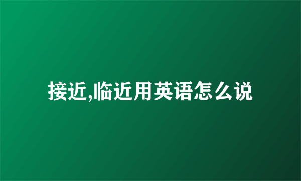 接近,临近用英语怎么说