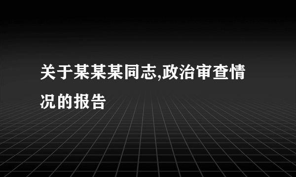 关于某某某同志,政治审查情况的报告