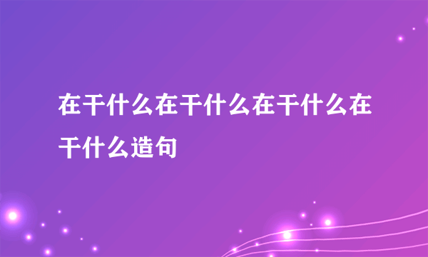 在干什么在干什么在干什么在干什么造句