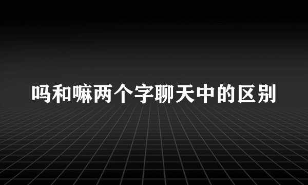吗和嘛两个字聊天中的区别
