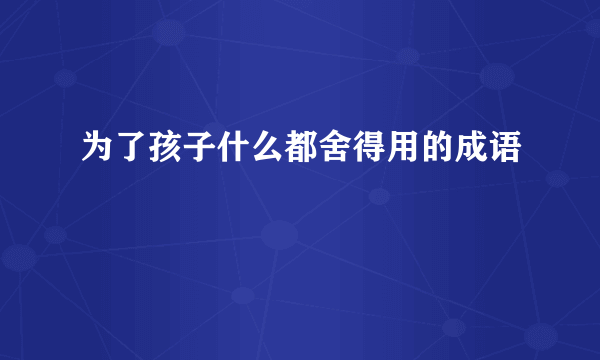 为了孩子什么都舍得用的成语