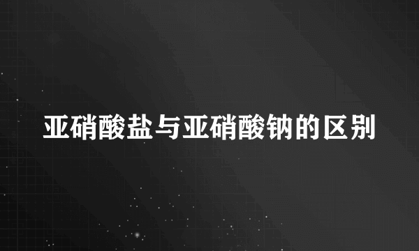 亚硝酸盐与亚硝酸钠的区别