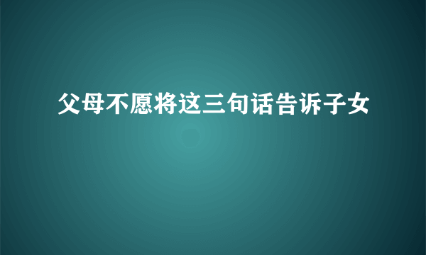 父母不愿将这三句话告诉子女