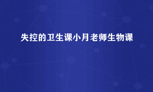 失控的卫生课小月老师生物课