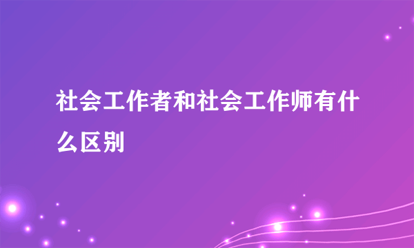 社会工作者和社会工作师有什么区别