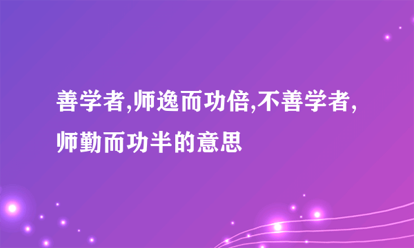 善学者,师逸而功倍,不善学者,师勤而功半的意思
