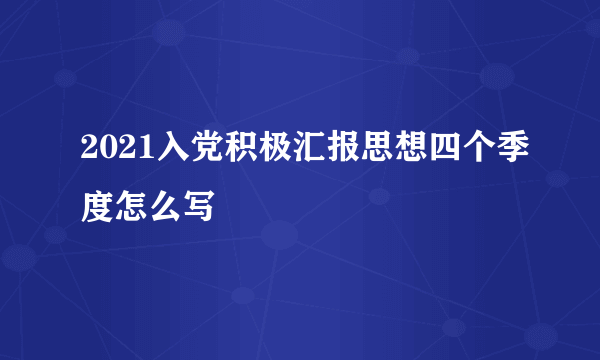 2021入党积极汇报思想四个季度怎么写