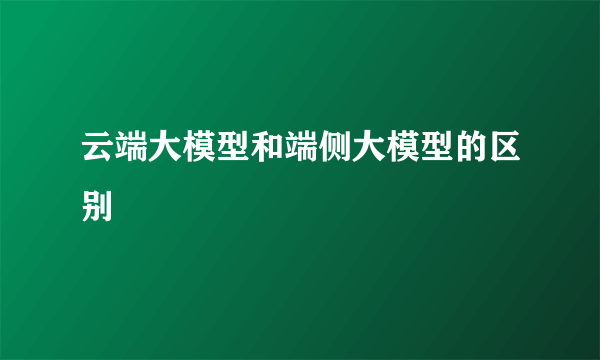 云端大模型和端侧大模型的区别