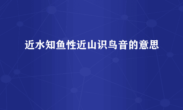 近水知鱼性近山识鸟音的意思