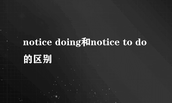 notice doing和notice to do的区别