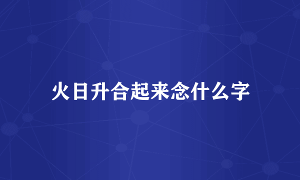 火日升合起来念什么字