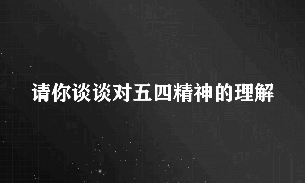 请你谈谈对五四精神的理解