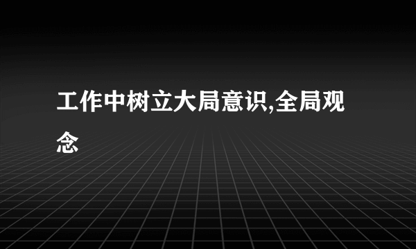工作中树立大局意识,全局观念