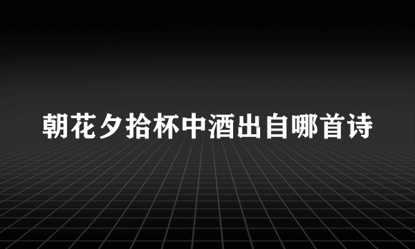 朝花夕拾杯中酒出自哪首诗
