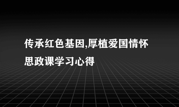 传承红色基因,厚植爱国情怀思政课学习心得