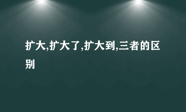 扩大,扩大了,扩大到,三者的区别