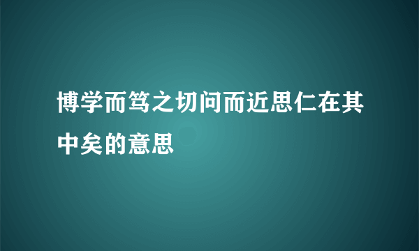 博学而笃之切问而近思仁在其中矣的意思