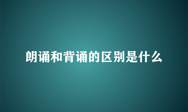 朗诵和背诵的区别是什么