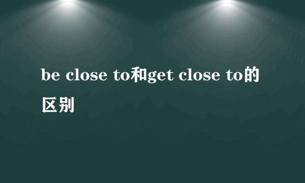 be close to和get close to的区别