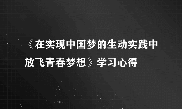 《在实现中国梦的生动实践中放飞青春梦想》学习心得