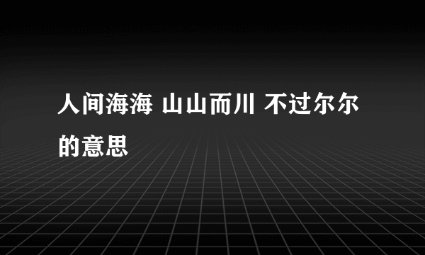 人间海海 山山而川 不过尔尔的意思