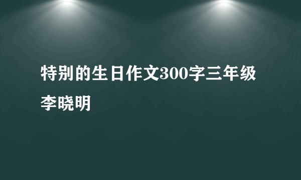 特别的生日作文300字三年级李晓明