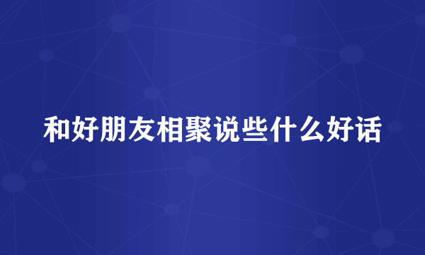 和好朋友相聚说些什么好话