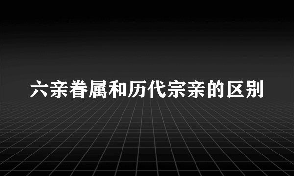 六亲眷属和历代宗亲的区别