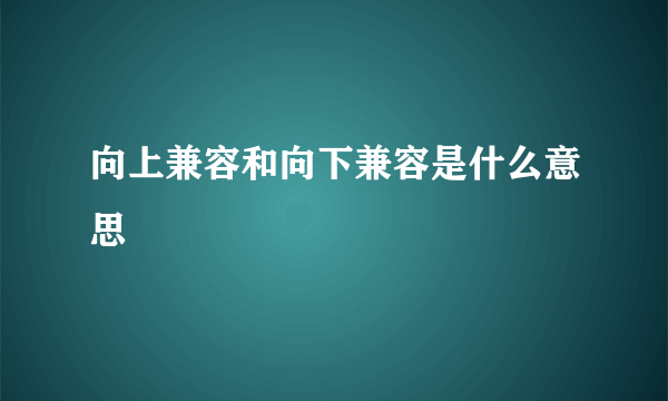 向上兼容和向下兼容是什么意思