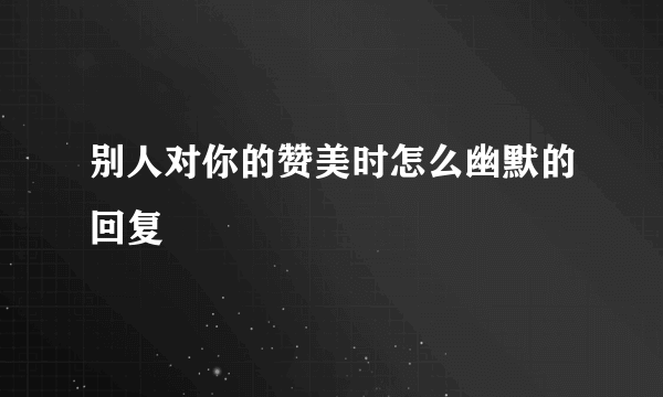 别人对你的赞美时怎么幽默的回复