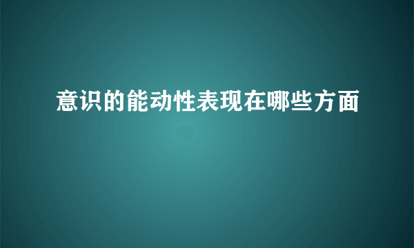 意识的能动性表现在哪些方面