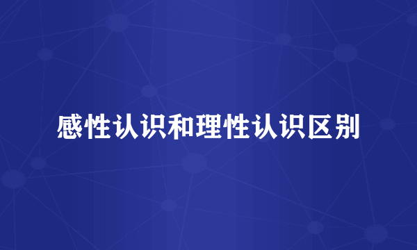 感性认识和理性认识区别