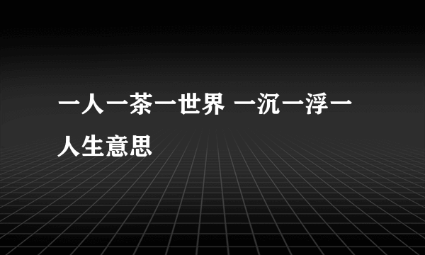 一人一茶一世界 一沉一浮一人生意思