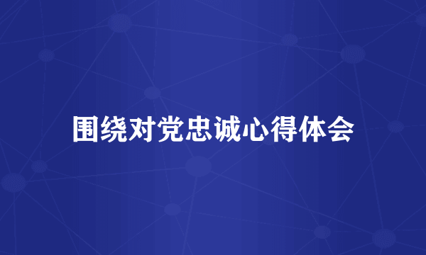 围绕对党忠诚心得体会