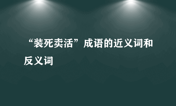 “装死卖活”成语的近义词和反义词