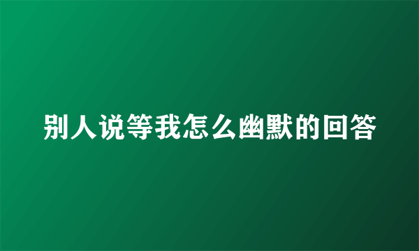别人说等我怎么幽默的回答