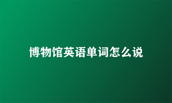 博物馆英语单词怎么说
