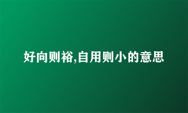 好向则裕,自用则小的意思