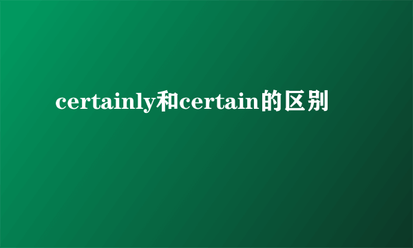 certainly和certain的区别