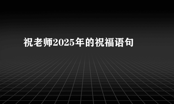 祝老师2025年的祝福语句