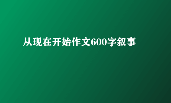 从现在开始作文600字叙事