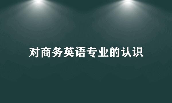 对商务英语专业的认识