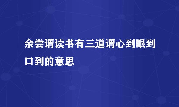 余尝谓读书有三道谓心到眼到口到的意思