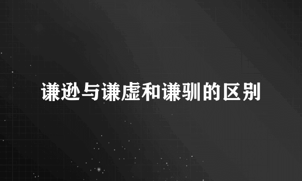 谦逊与谦虚和谦驯的区别