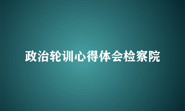 政治轮训心得体会检察院
