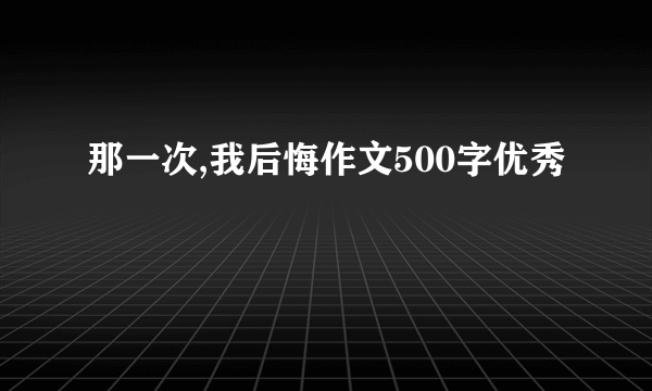 那一次,我后悔作文500字优秀