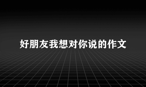 好朋友我想对你说的作文