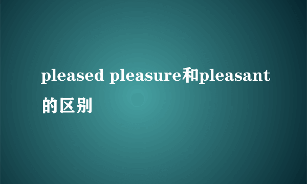 pleased pleasure和pleasant的区别