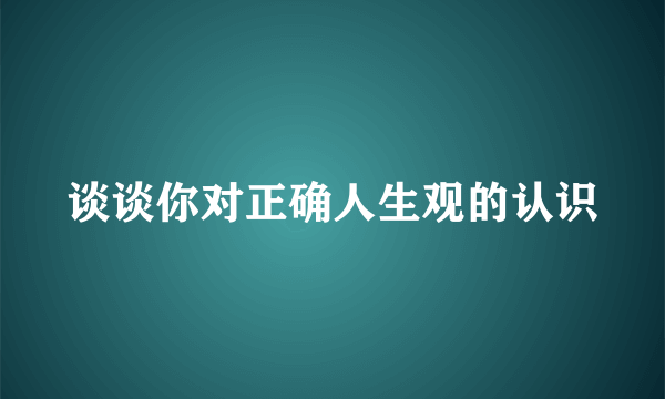 谈谈你对正确人生观的认识
